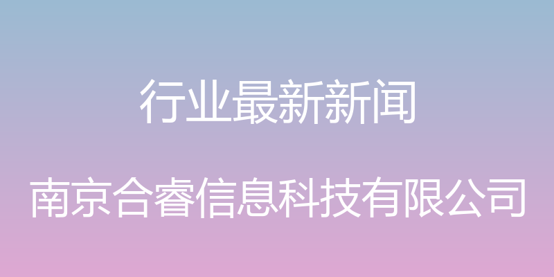 行业最新新闻 - 南京合睿信息科技有限公司